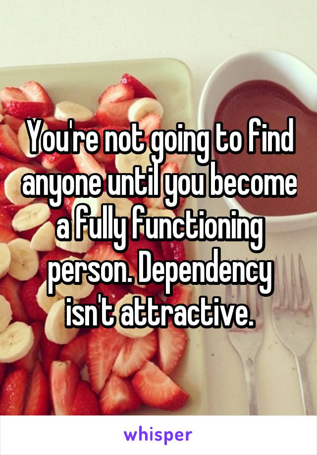 You're not going to find anyone until you become a fully functioning person. Dependency isn't attractive.