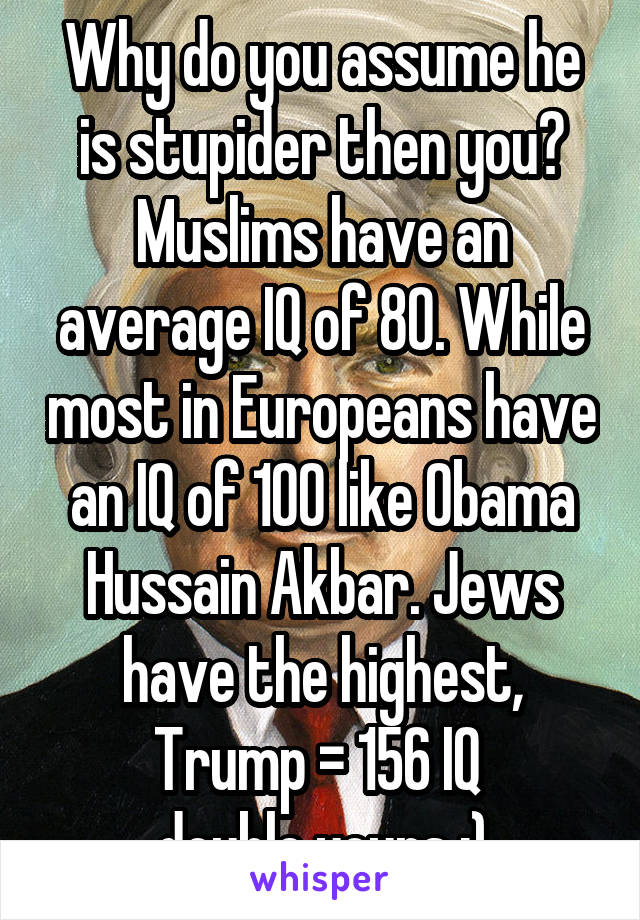 Why do you assume he is stupider then you? Muslims have an average IQ of 80. While most in Europeans have an IQ of 100 like Obama Hussain Akbar. Jews have the highest, Trump = 156 IQ 
double yours ;)