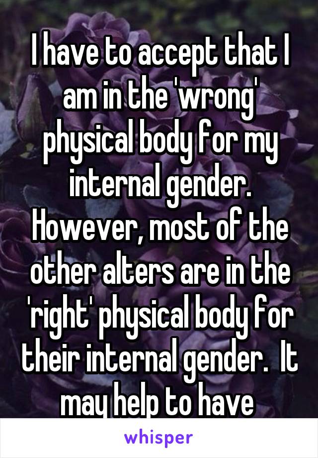 I have to accept that I am in the 'wrong' physical body for my internal gender. However, most of the other alters are in the 'right' physical body for their internal gender.  It may help to have 