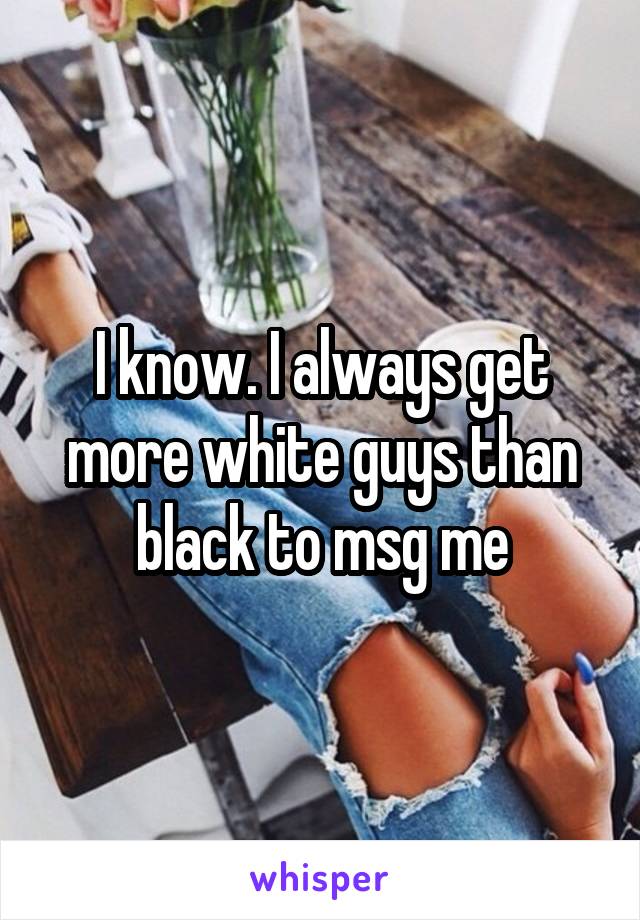 I know. I always get more white guys than black to msg me