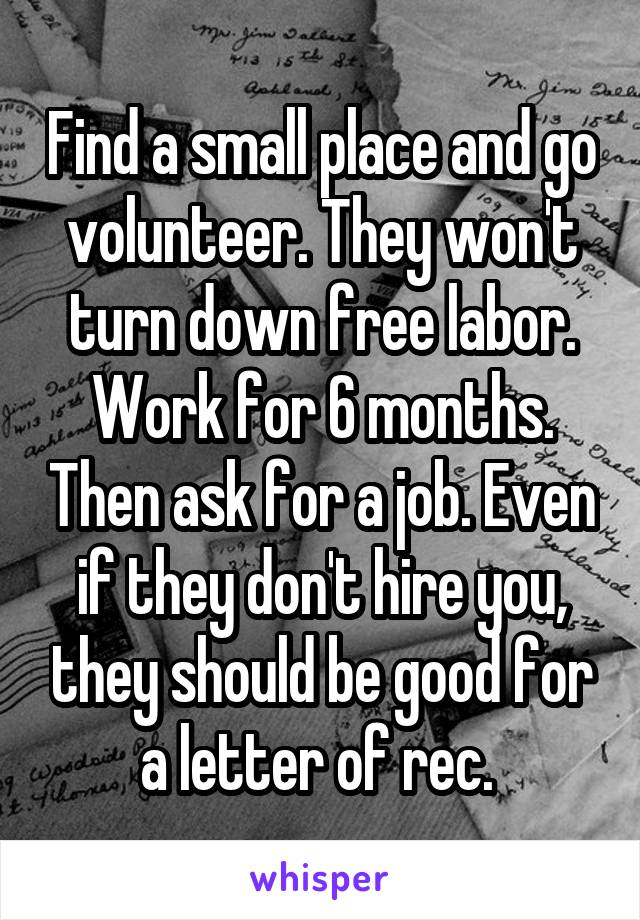 Find a small place and go volunteer. They won't turn down free labor. Work for 6 months. Then ask for a job. Even if they don't hire you, they should be good for a letter of rec. 