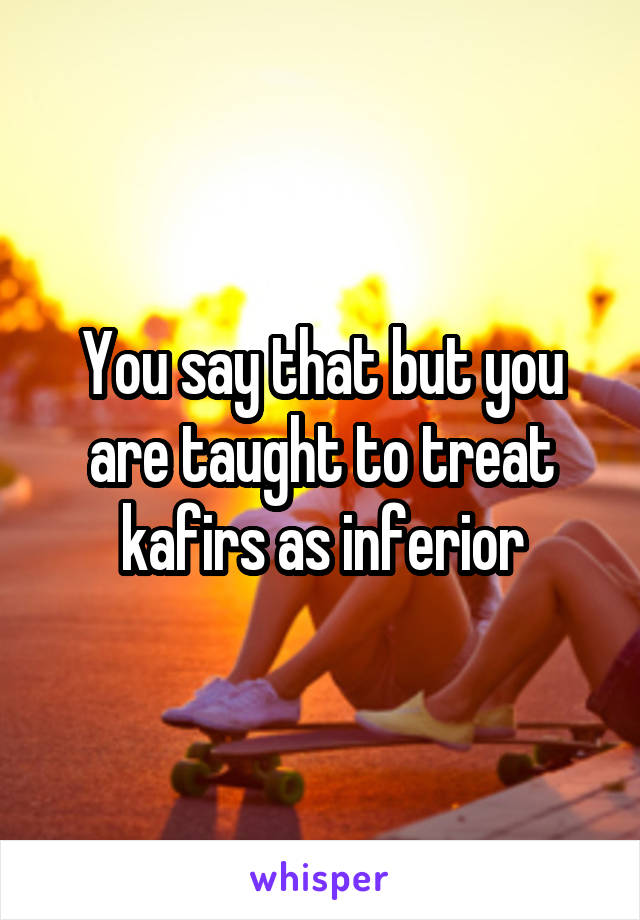 You say that but you are taught to treat kafirs as inferior