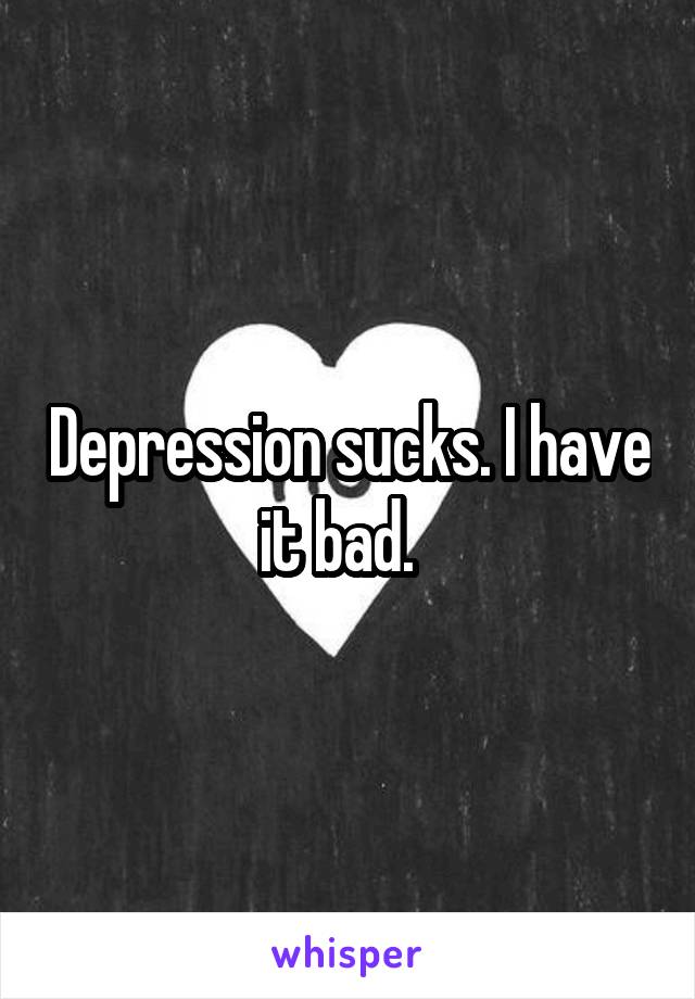 Depression sucks. I have it bad.  