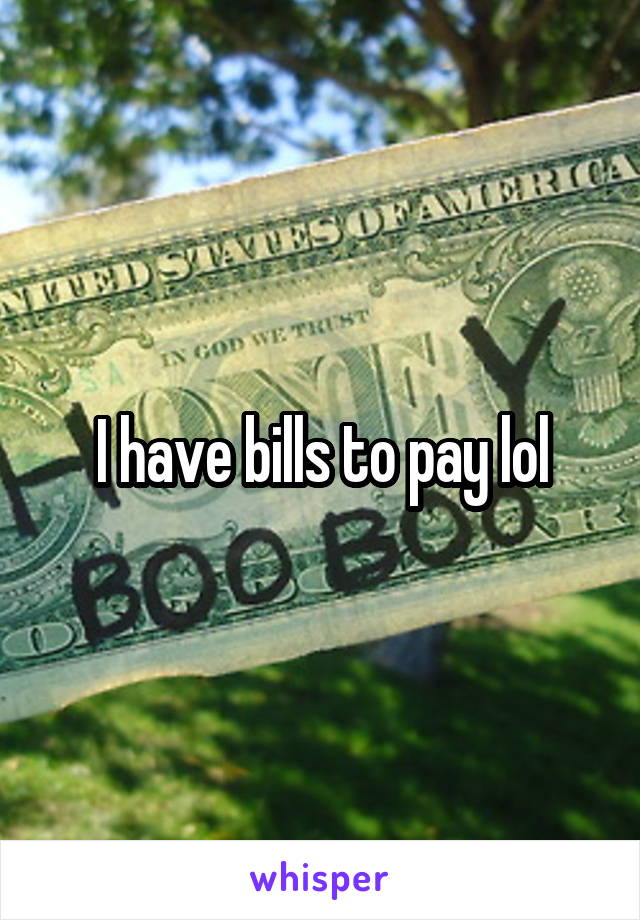 I have bills to pay lol