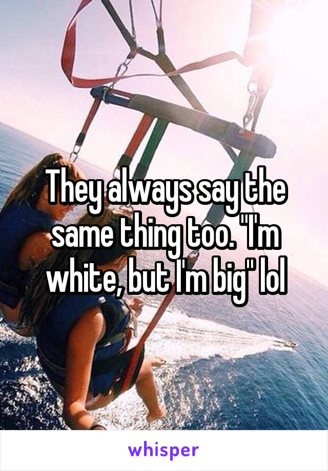 They always say the same thing too. "I'm white, but I'm big" lol