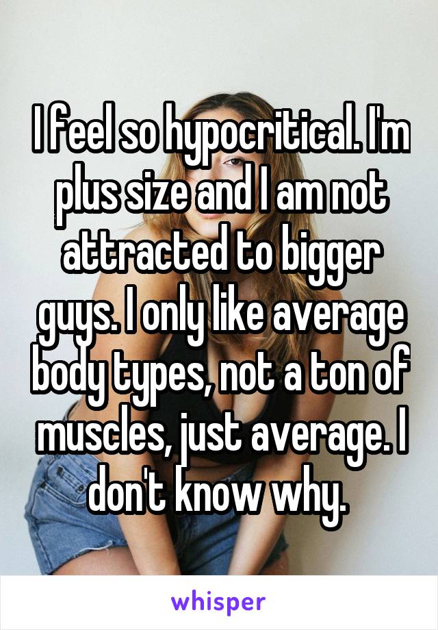 I feel so hypocritical. I'm plus size and I am not attracted to bigger guys. I only like average body types, not a ton of muscles, just average. I don't know why. 