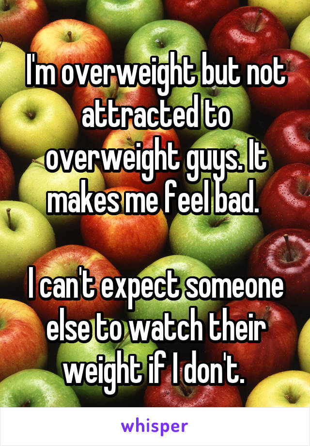 I'm overweight but not attracted to overweight guys. It makes me feel bad. 

I can't expect someone else to watch their weight if I don't. 