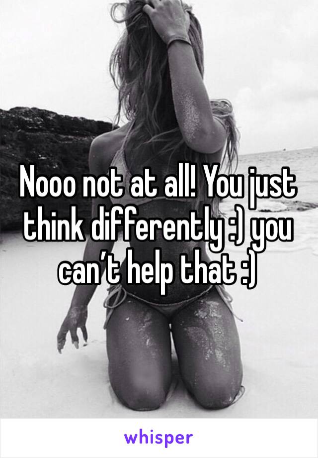 Nooo not at all! You just think differently :) you can’t help that :)