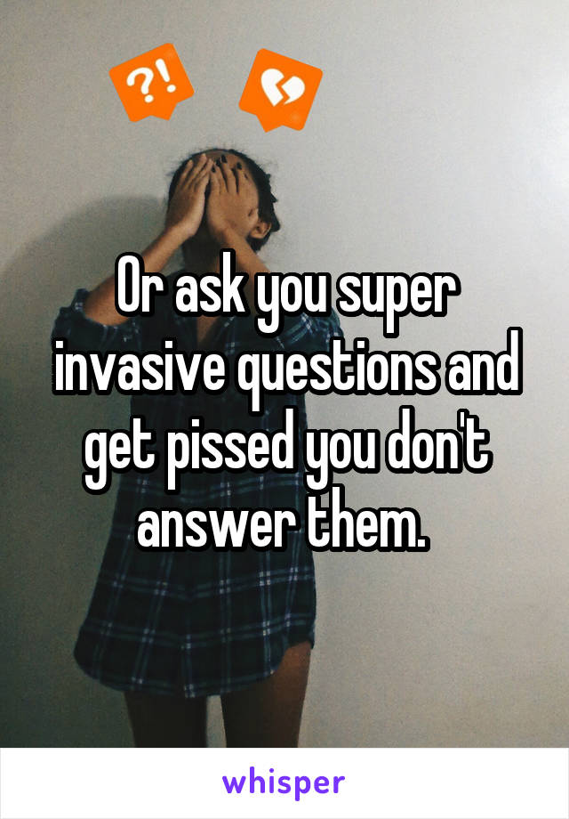 Or ask you super invasive questions and get pissed you don't answer them. 