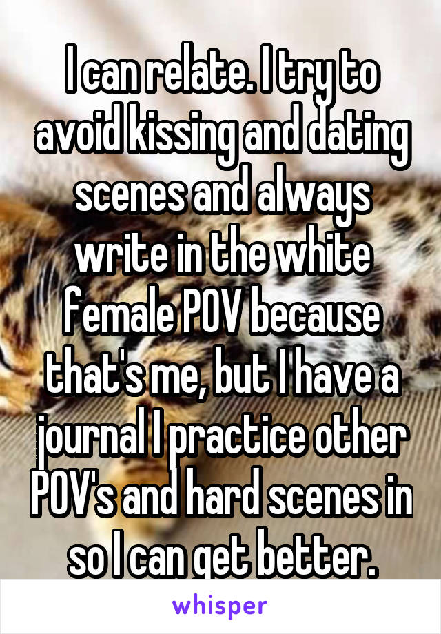 I can relate. I try to avoid kissing and dating scenes and always write in the white female POV because that's me, but I have a journal I practice other POV's and hard scenes in so I can get better.