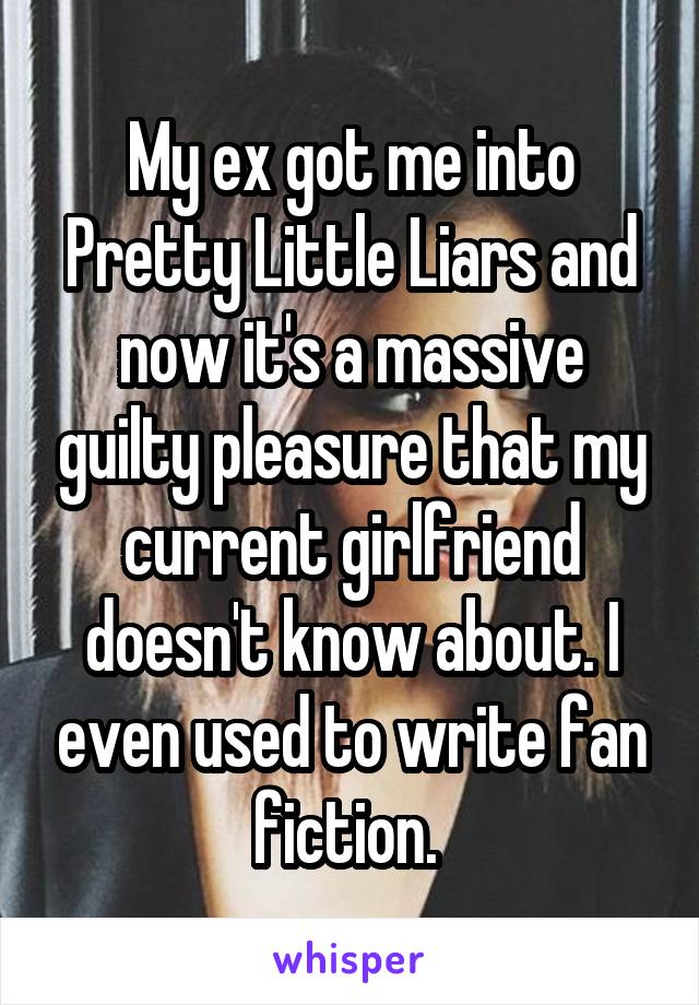 My ex got me into Pretty Little Liars and now it's a massive guilty pleasure that my current girlfriend doesn't know about. I even used to write fan fiction. 