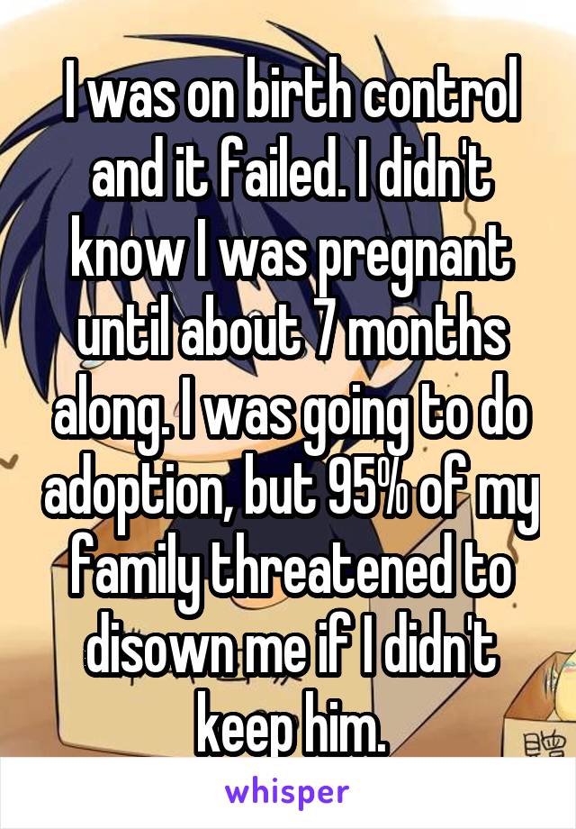 I was on birth control and it failed. I didn't know I was pregnant until about 7 months along. I was going to do adoption, but 95% of my family threatened to disown me if I didn't keep him.