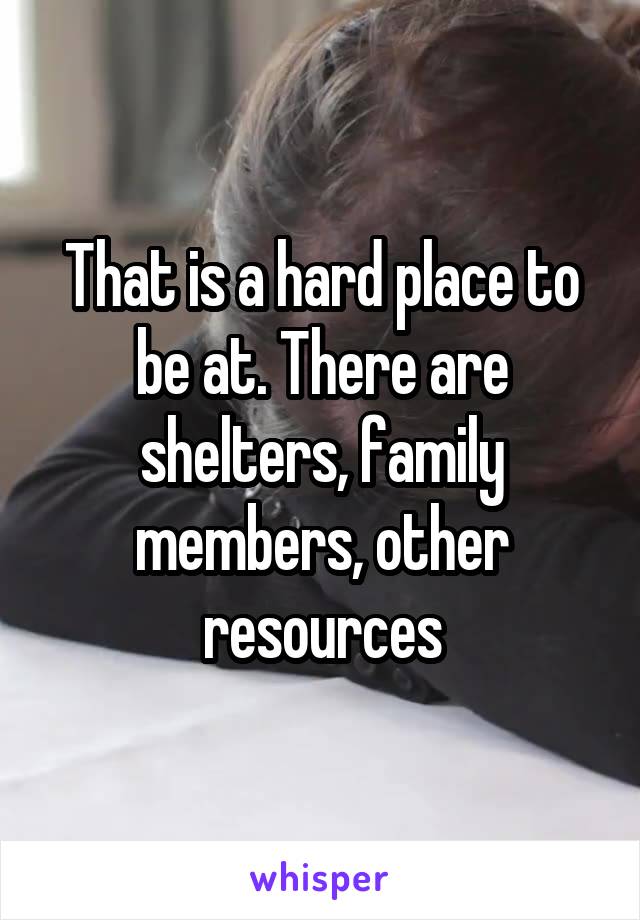 That is a hard place to be at. There are shelters, family members, other resources