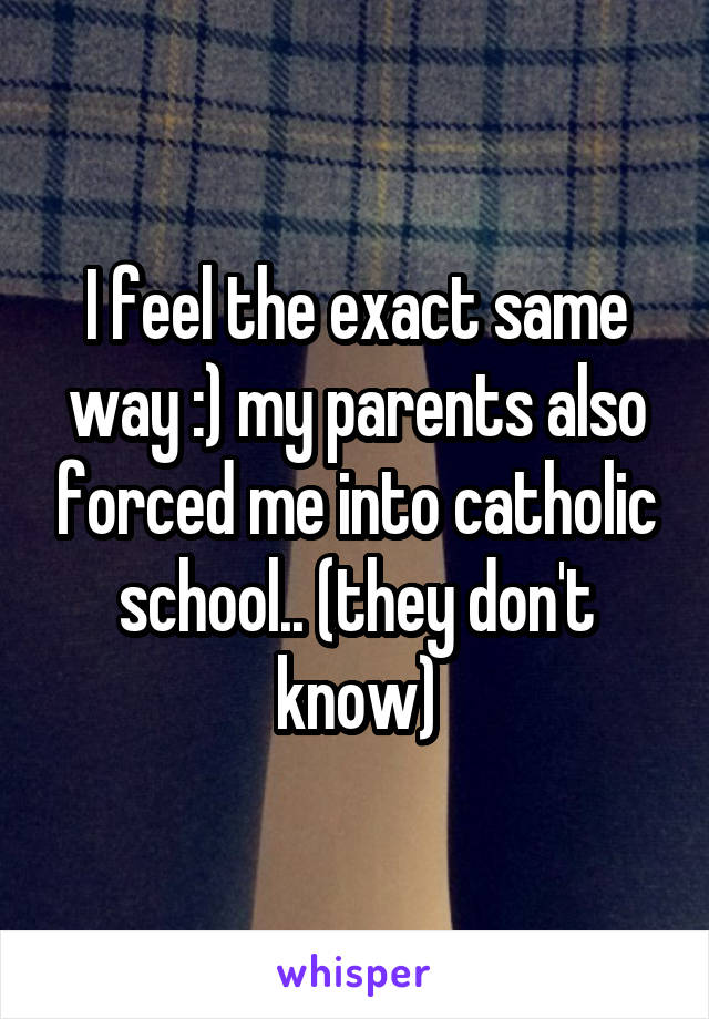 I feel the exact same way :) my parents also forced me into catholic school.. (they don't know)