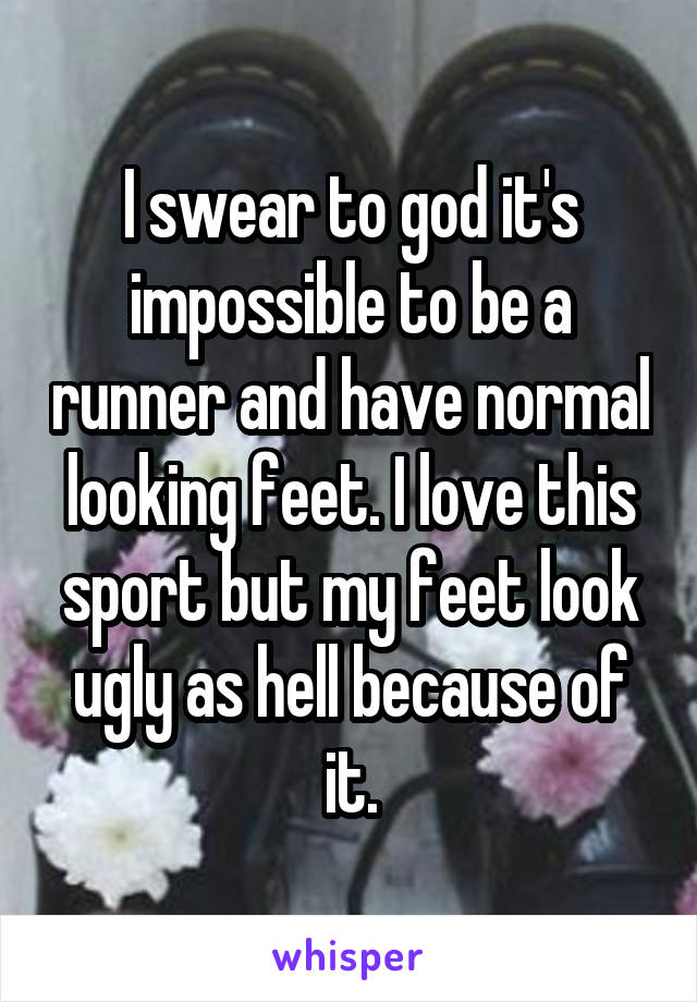 I swear to god it's impossible to be a runner and have normal looking feet. I love this sport but my feet look ugly as hell because of it.