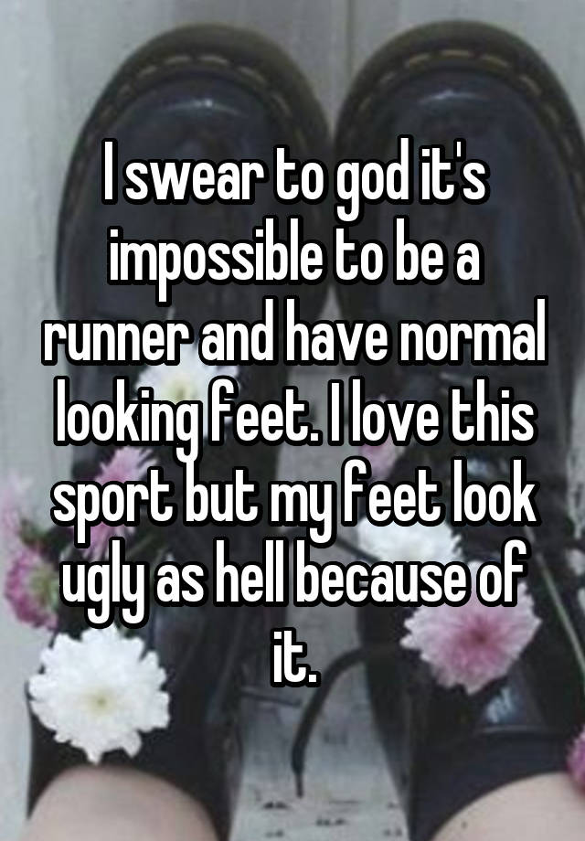 I swear to god it's impossible to be a runner and have normal looking feet. I love this sport but my feet look ugly as hell because of it.