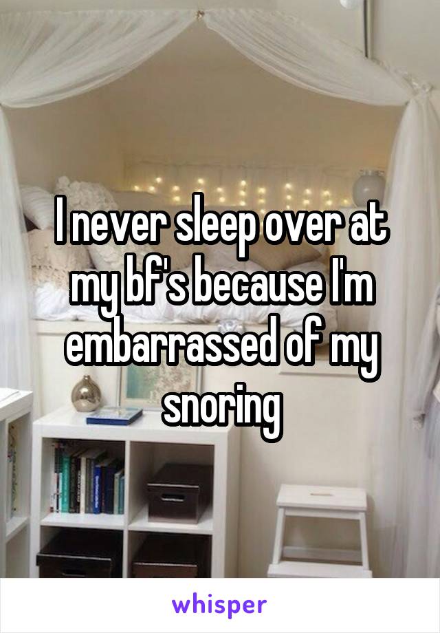 I never sleep over at my bf's because I'm embarrassed of my snoring