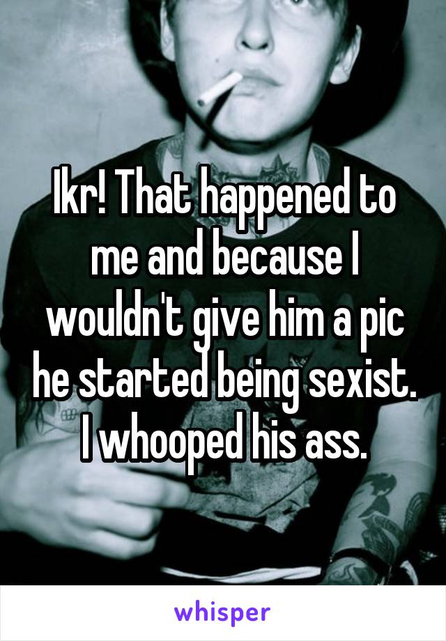 Ikr! That happened to me and because I wouldn't give him a pic he started being sexist. I whooped his ass.