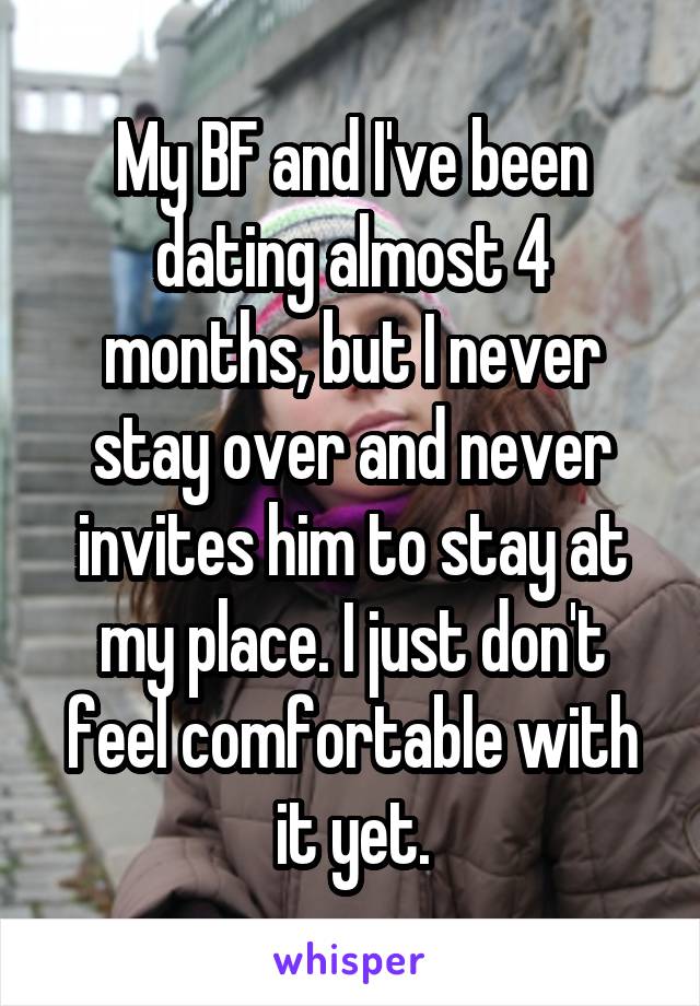 My BF and I've been dating almost 4 months, but I never stay over and never invites him to stay at my place. I just don't feel comfortable with it yet.