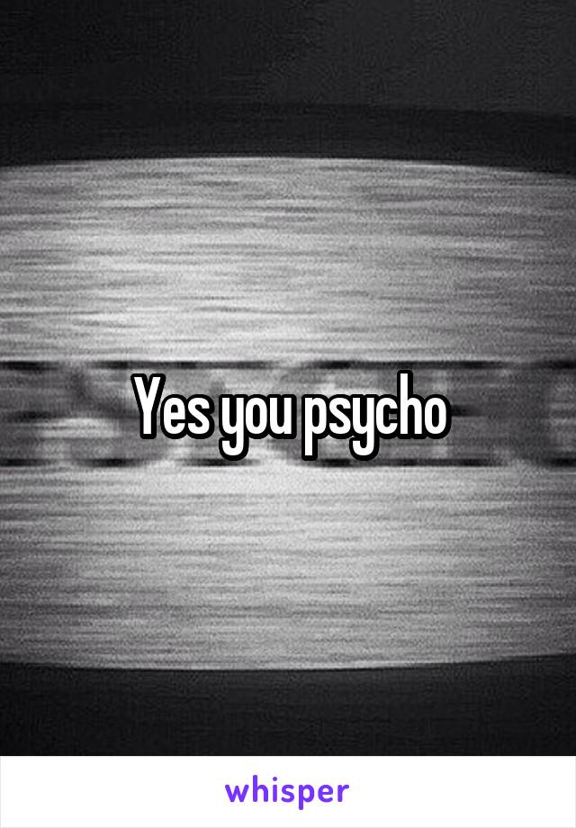 Yes you psycho