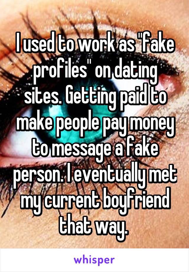 I used to work as "fake profiles" on dating sites. Getting paid to make people pay money to message a fake person. I eventually met my current boyfriend that way. 