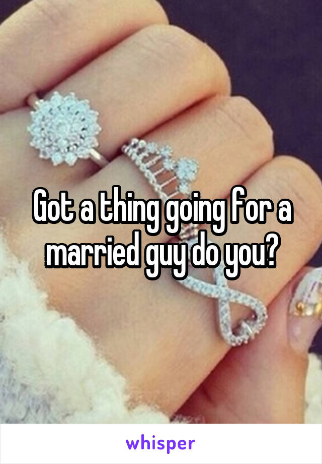 Got a thing going for a married guy do you?