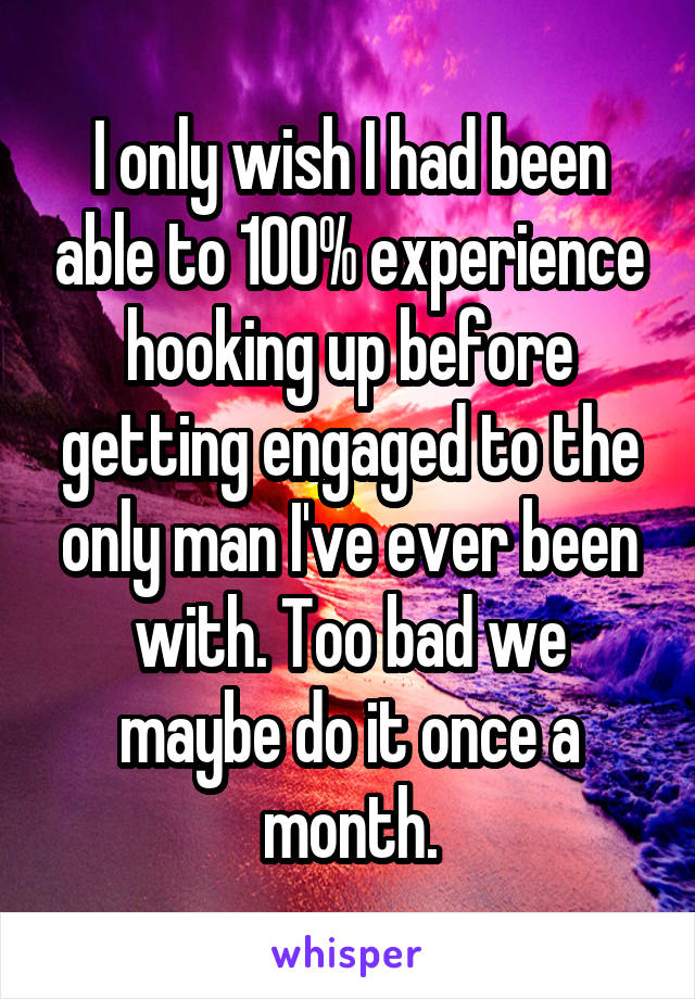 I only wish I had been able to 100% experience hooking up before getting engaged to the only man I've ever been with. Too bad we maybe do it once a month.