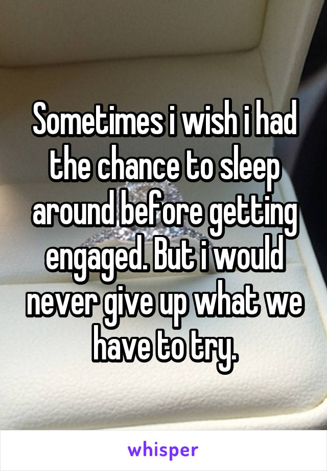 Sometimes i wish i had the chance to sleep around before getting engaged. But i would never give up what we have to try.