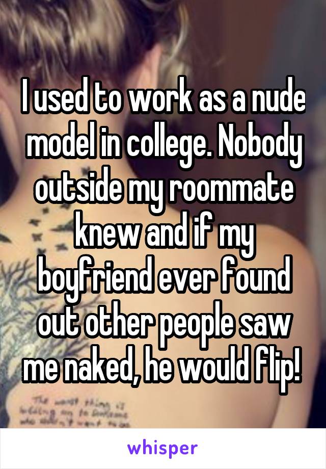 I used to work as a nude model in college. Nobody outside my roommate knew and if my boyfriend ever found out other people saw me naked, he would flip! 