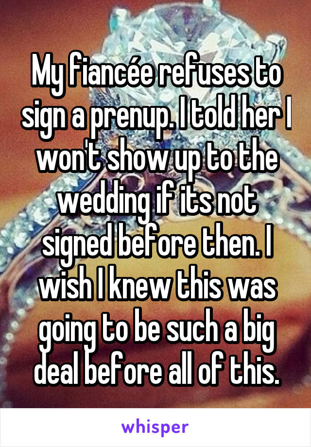 My fiancée refuses to sign a prenup. I told her I won't show up to the wedding if its not signed before then. I wish I knew this was going to be such a big deal before all of this.