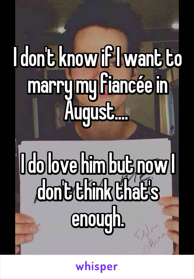 I don't know if I want to marry my fiancée in August.... 

I do love him but now I don't think that's enough.