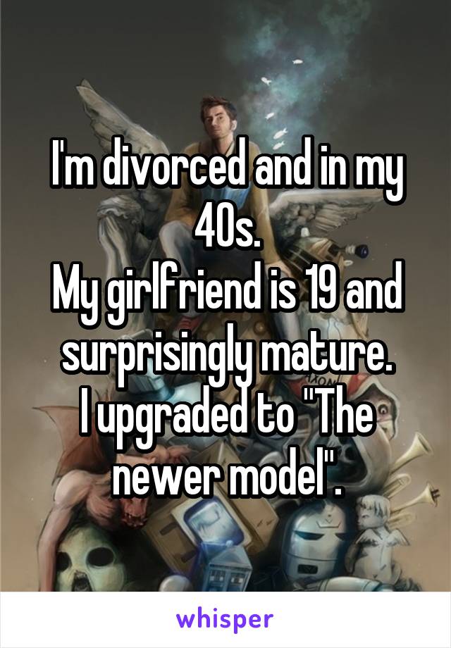 I'm divorced and in my 40s.
My girlfriend is 19 and surprisingly mature.
I upgraded to "The newer model".
