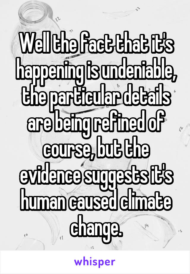 Well the fact that it's happening is undeniable, the particular details are being refined of course, but the evidence suggests it's human caused climate change.