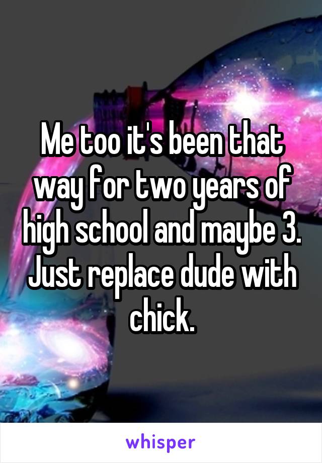 Me too it's been that way for two years of high school and maybe 3. Just replace dude with chick.