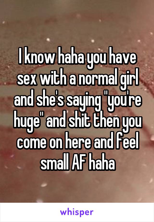 I know haha you have sex with a normal girl and she's saying "you're huge" and shit then you come on here and feel small AF haha