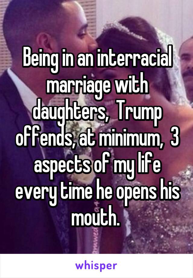 Being in an interracial marriage with daughters,  Trump offends, at minimum,  3 aspects of my life every time he opens his mouth. 