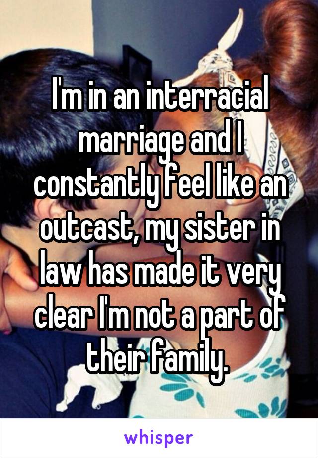 I'm in an interracial marriage and I constantly feel like an outcast, my sister in law has made it very clear I'm not a part of their family. 