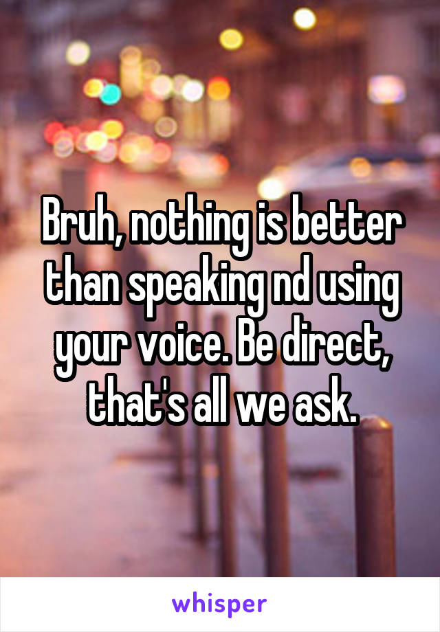Bruh, nothing is better than speaking nd using your voice. Be direct, that's all we ask.