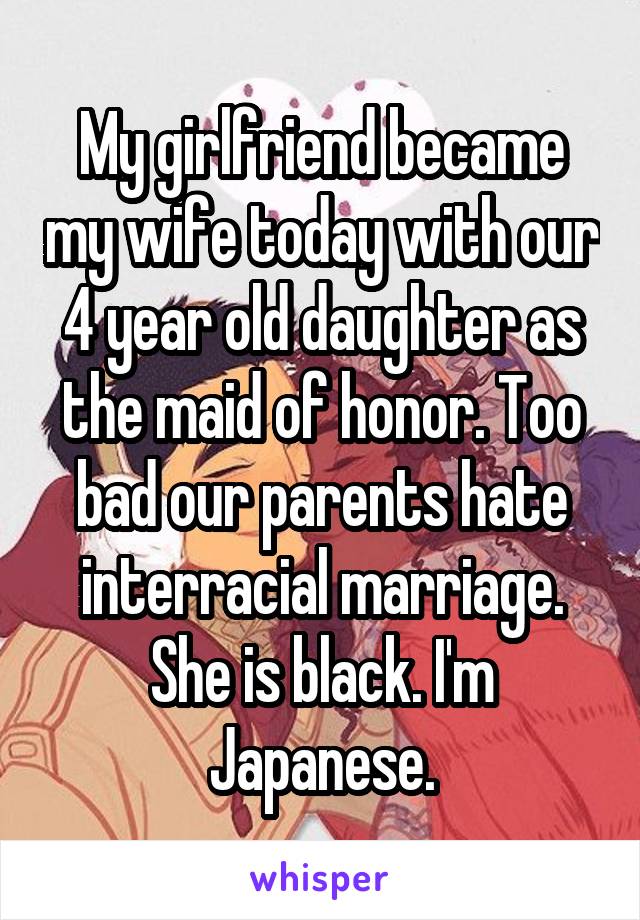 My girlfriend became my wife today with our 4 year old daughter as the maid of honor. Too bad our parents hate interracial marriage.
She is black. I'm Japanese.
