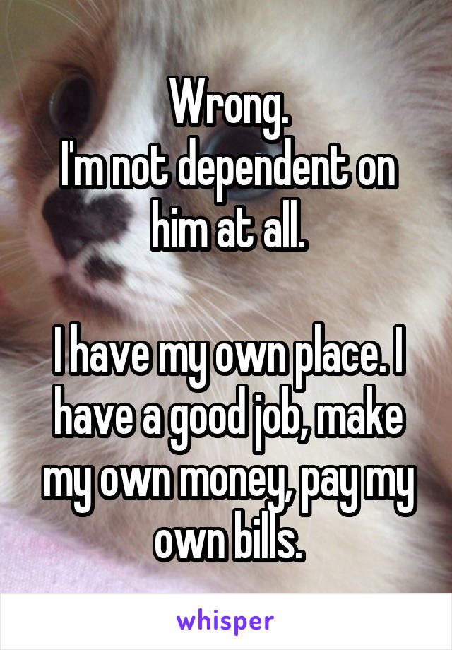 Wrong.
I'm not dependent on him at all.

I have my own place. I have a good job, make my own money, pay my own bills.