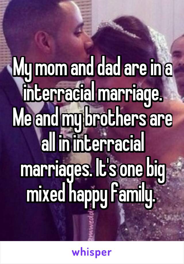 My mom and dad are in a interracial marriage. Me and my brothers are all in interracial marriages. It's one big mixed happy family. 
