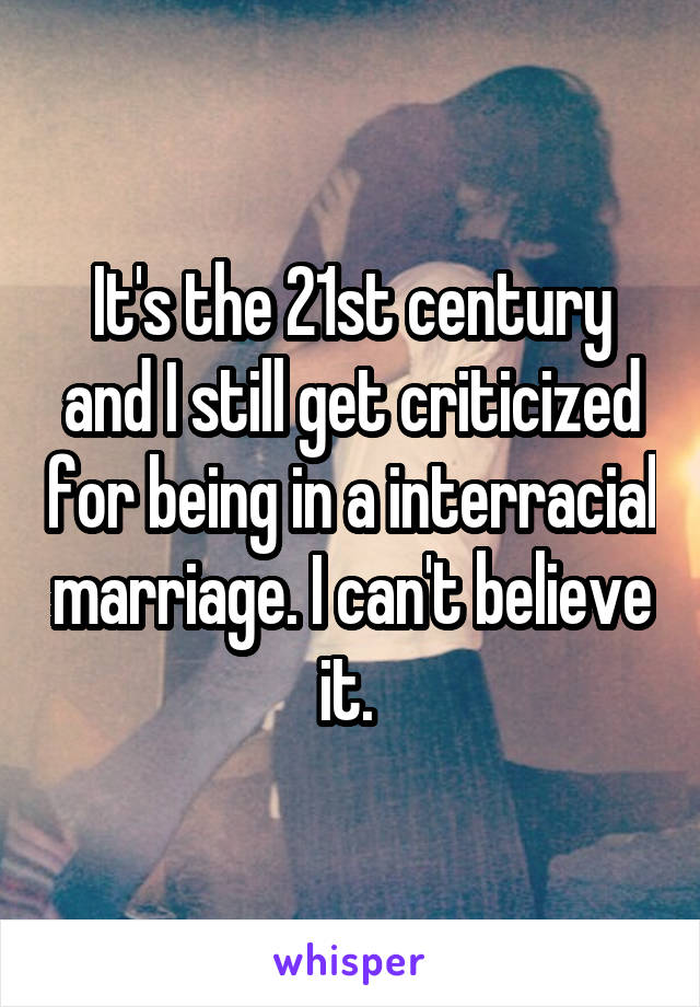 It's the 21st century and I still get criticized for being in a interracial marriage. I can't believe it. 