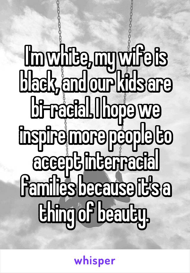 I'm white, my wife is black, and our kids are bi-racial. I hope we inspire more people to accept interracial families because it's a thing of beauty. 