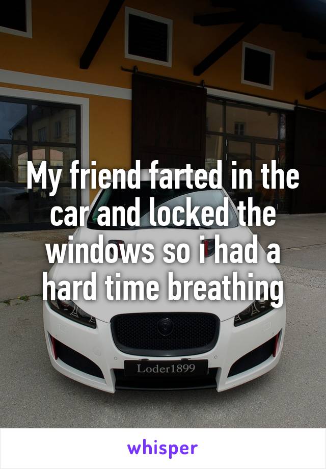 My friend farted in the car and locked the windows so i had a hard time breathing