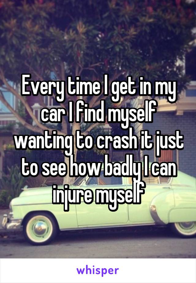 Every time I get in my car I find myself wanting to crash it just to see how badly I can injure myself