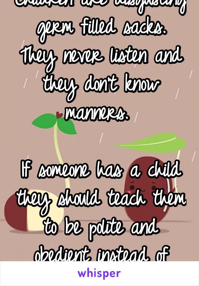 Children are disgusting germ filled sacks. They never listen and they don't know manners. 

If someone has a child they should teach them to be polite and obedient instead of letting them run wild.
