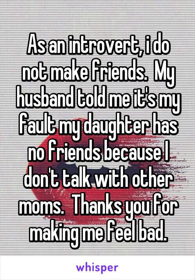 As an introvert, i do not make friends.  My husband told me it's my fault my daughter has no friends because I don't talk with other moms.  Thanks you for making me feel bad.