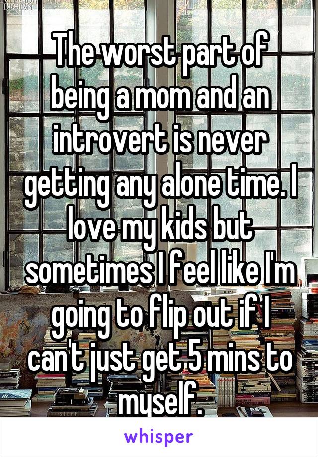 The worst part of being a mom and an introvert is never getting any alone time. I love my kids but sometimes I feel like I'm going to flip out if I can't just get 5 mins to myself.