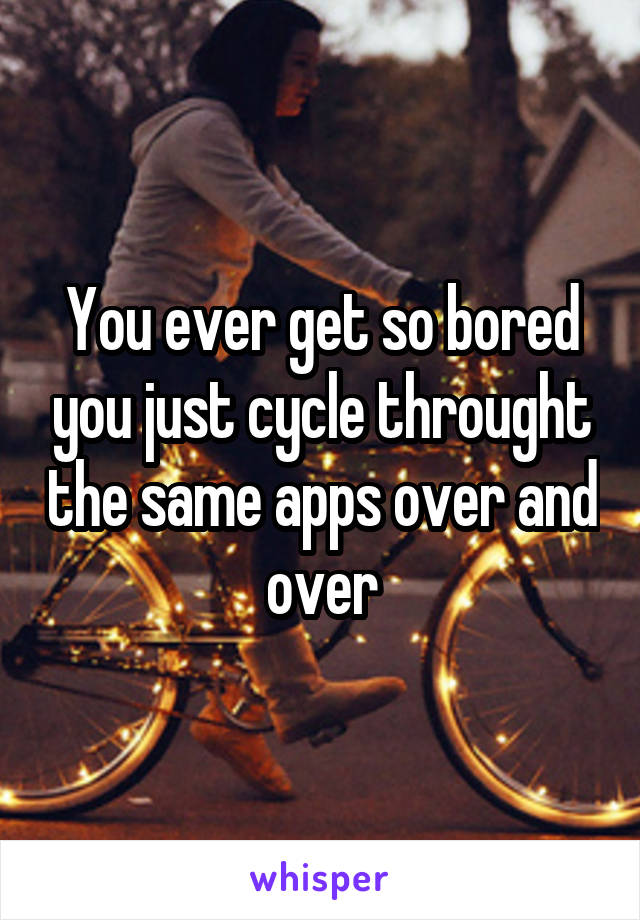 You ever get so bored you just cycle throught the same apps over and over