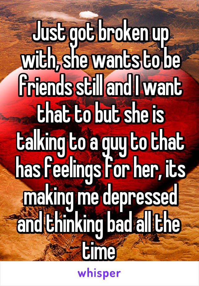Just got broken up with, she wants to be friends still and I want that to but she is talking to a guy to that has feelings for her, its making me depressed and thinking bad all the 
time 